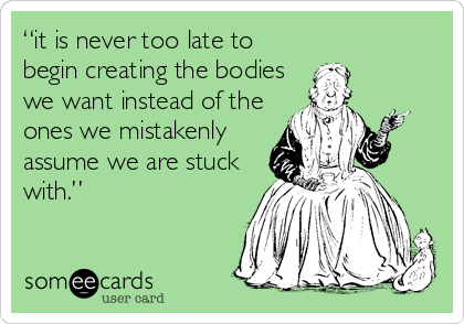 “it is never too late to
begin creating the bodies
we want instead of the
ones we mistakenly
assume we are stuck
with.”
