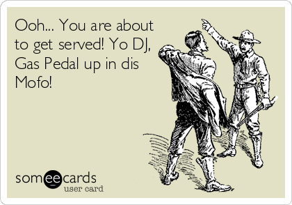 Ooh... You are about
to get served! Yo DJ,
Gas Pedal up in dis
Mofo!