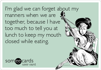 I'm glad we can forget about my
manners when we are
together, because I have
too much to tell you at
lunch to keep my mouth
closed while eating.