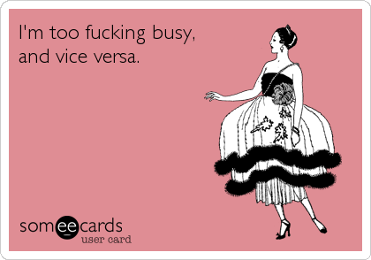 I'm too fucking busy, 
and vice versa.
