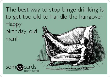 The best way to stop binge drinking is
to get too old to handle the hangover. 
Happy
birthday, old
man!
