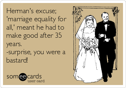 Herman's excuse;
'marriage equality for
all,' meant he had to
make good after 35
years.
-surprise, you were a
bastard!