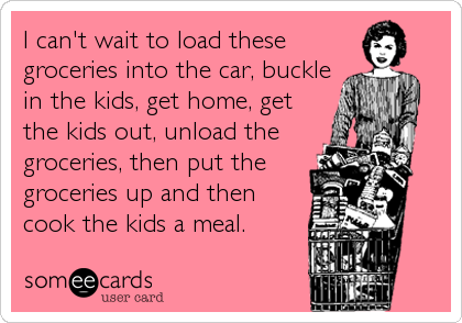 I can't wait to load these
groceries into the car, buckle
in the kids, get home, get
the kids out, unload the
groceries, then put the
groceries up and then
cook the kids a meal.