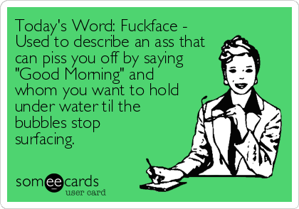 Today's Word: Fuckface -
Used to describe an ass that
can piss you off by saying
"Good Morning" and
whom you want to hold
under water til th