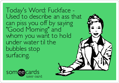 Today's Word: Fuckface -
Used to describe an ass that
can piss you off by saying
"Good Morning" and
whom you want to hold
under water til th