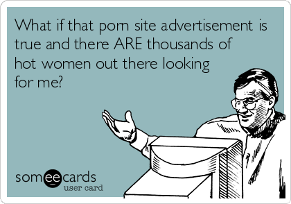 What if that porn site advertisement is
true and there ARE thousands of
hot women out there looking
for me?