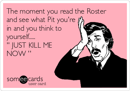 The moment you read the Roster
and see what Pit you're
in and you think to
yourself.....
'' JUST KILL ME
NOW ''