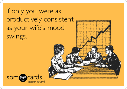 If only you were as
productively consistent
as your wife's mood
swings.