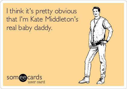 I think it's pretty obvious
that I'm Kate Middleton's
real baby daddy.