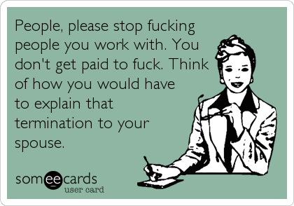 People, please stop fucking
people you work with. You
don't get paid to fuck. Think
of how you would have
to explain that
termination to your
spouse.