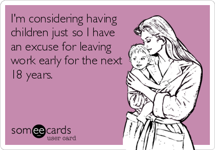 I'm considering having
children just so I have
an excuse for leaving
work early for the next
18 years.