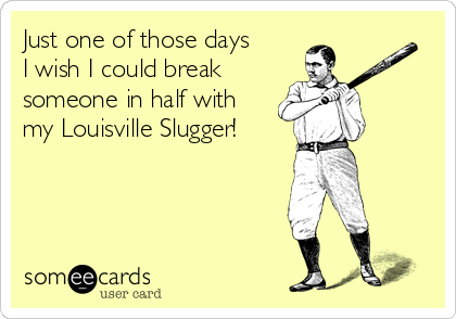Just one of those days
I wish I could break
someone in half with 
my Louisville Slugger!
