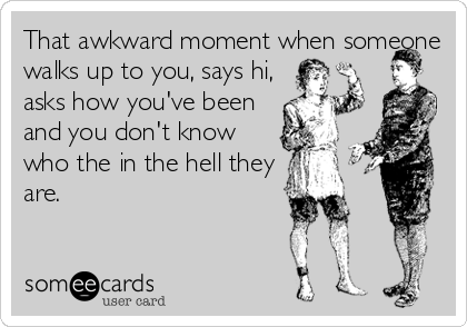 That awkward moment when someone
walks up to you, says hi,
asks how you've been
and you don't know
who the in the hell they
are.