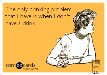 The only drinking problem
that I have is when I don't
have a drink.
