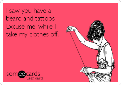 I saw you have a
beard and tattoos.
Excuse me, while I
take my clothes off.