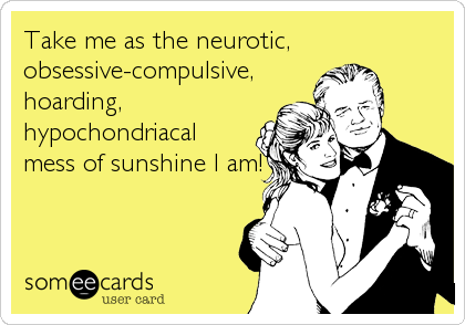Take me as the neurotic,
obsessive-compulsive,
hoarding,
hypochondriacal
mess of sunshine I am!
