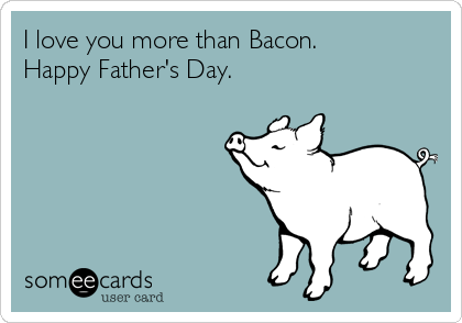 I love you more than Bacon.
Happy Father's Day.