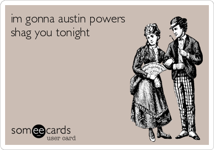 im gonna austin powers
shag you tonight