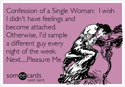 Confession of a Single Woman:  I wish
I didn't have feelings and
become attached. 
Otherwise, I'd sample
a different guy every
night of the week. 
Next.....Pleasure Me.