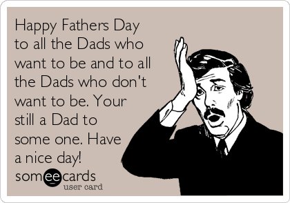 Happy Fathers Day
to all the Dads who
want to be and to all
the Dads who don't
want to be. Your
still a Dad to
some one. Have
a nice day!