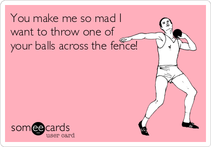 You make me so mad I
want to throw one of
your balls across the fence!