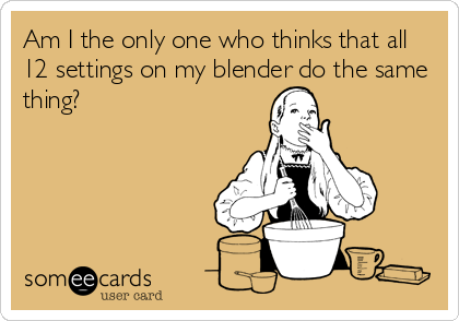 Am I the only one who thinks that all
12 settings on my blender do the same
thing?