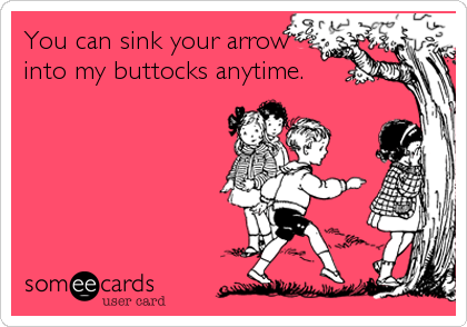You can sink your arrow
into my buttocks anytime.
