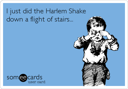 I just did the Harlem Shake
down a flight of stairs...