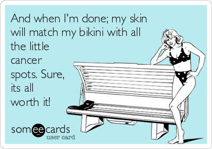 And when I'm done; my skin
will match my bikini with all
the little
cancer
spots. Sure,
its all
worth it!
