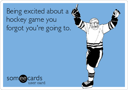 Being excited about a
hockey game you
forgot you're going to.