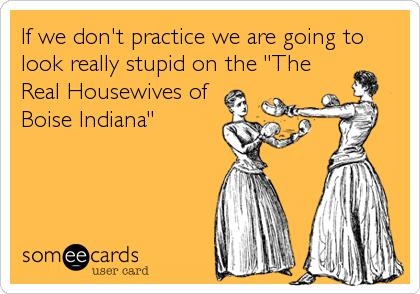 If we don't practice we are going to
look really stupid on the "The 
Real Housewives of
Boise Indiana"