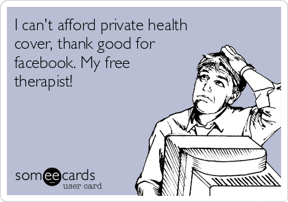 I can't afford private health
cover, thank good for
facebook. My free
therapist!