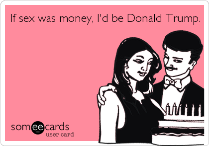 If sex was money, I'd be Donald Trump.