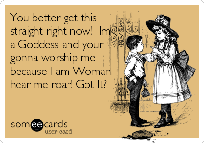 You better get this
straight right now!  Im
a Goddess and your
gonna worship me
because I am Woman
hear me roar! Got It?