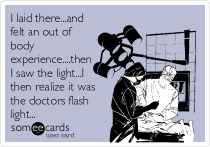 I laid there...and
felt an out of
body
experience....then
I saw the light...I
then realize it was
the doctors flash
light...