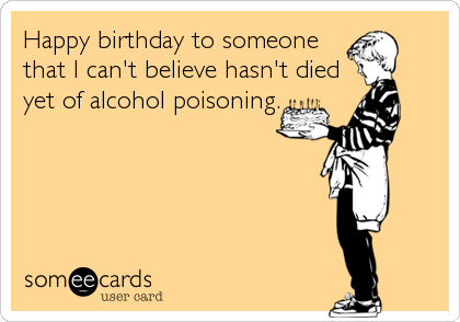 Happy birthday to someone
that I can't believe hasn't died
yet of alcohol poisoning.