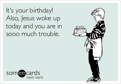 It's your birthday!
Also, Jesus woke up
today and you are in
sooo much trouble.