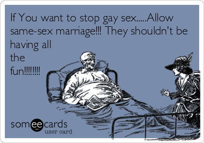 If You want to stop gay sex.....Allow
same-sex marriage!!! They shouldn't be
having all
the
fun!!!!!!!!