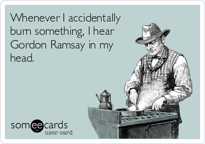 Whenever I accidentally
burn something, I hear
Gordon Ramsay in my
head.