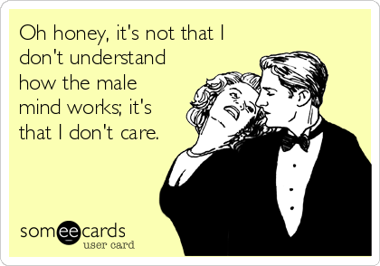 Oh honey, it's not that I
don't understand
how the male
mind works; it's
that I don't care.