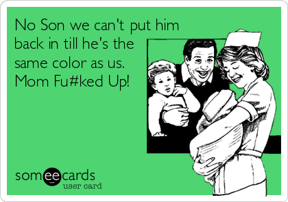 No Son we can't put him
back in till he's the
same color as us.
Mom Fu#ked Up!