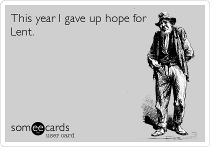 This year I gave up hope for
Lent.