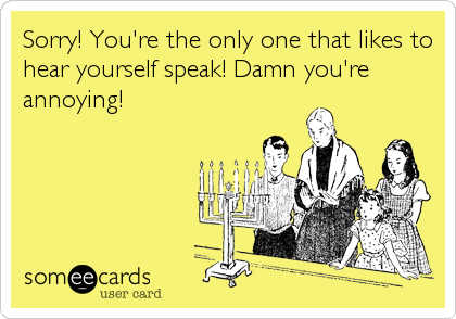 Sorry! You're the only one that likes to
hear yourself speak! Damn you're
annoying!
