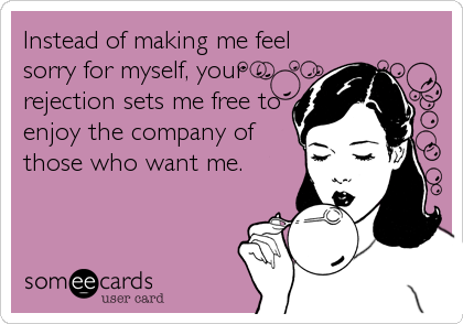 Instead of making me feel
sorry for myself, your
rejection sets me free to
enjoy the company of
those who want me.
