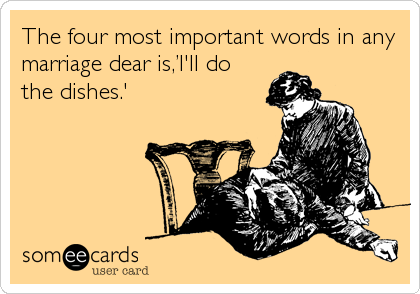 The four most important words in any
marriage dear is,’I'll do
the dishes.'