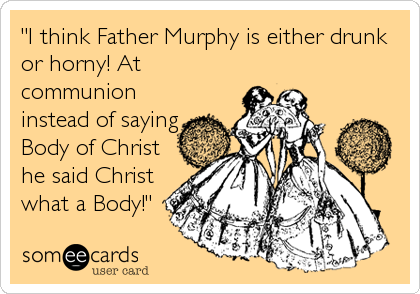 "I think Father Murphy is either drunk
or horny! At
communion
instead of saying
Body of Christ
he said Christ
what a Body!"