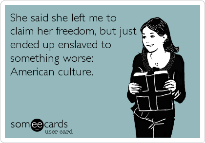 She said she left me to
claim her freedom, but just
ended up enslaved to
something worse:
American culture.