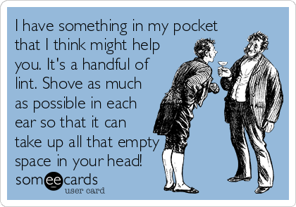 I have something in my pocket
that I think might help
you. It's a handful of
lint. Shove as much
as possible in each
ear so that it can
take up all that empty
space in your head!