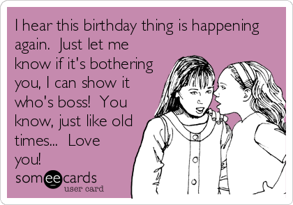 I hear this birthday thing is happening
again.  Just let me
know if it's bothering
you, I can show it
who's boss!  You
know, just like old
times...  Love
you!