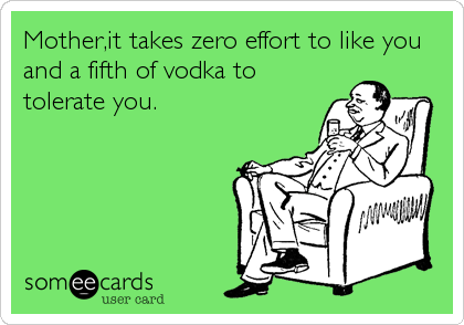 Mother,it takes zero effort to like you
and a fifth of vodka to
tolerate you.